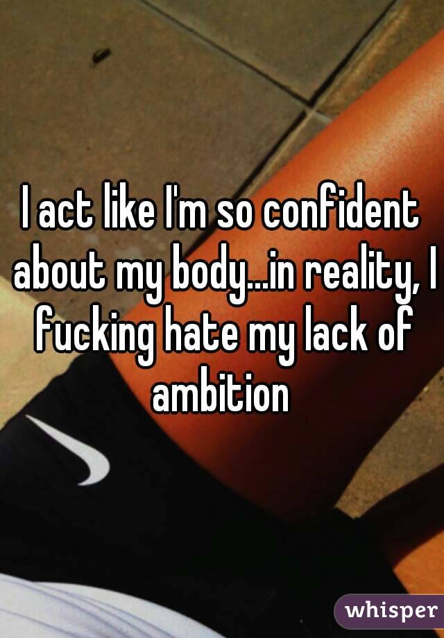 I act like I'm so confident about my body...in reality, I fucking hate my lack of ambition 