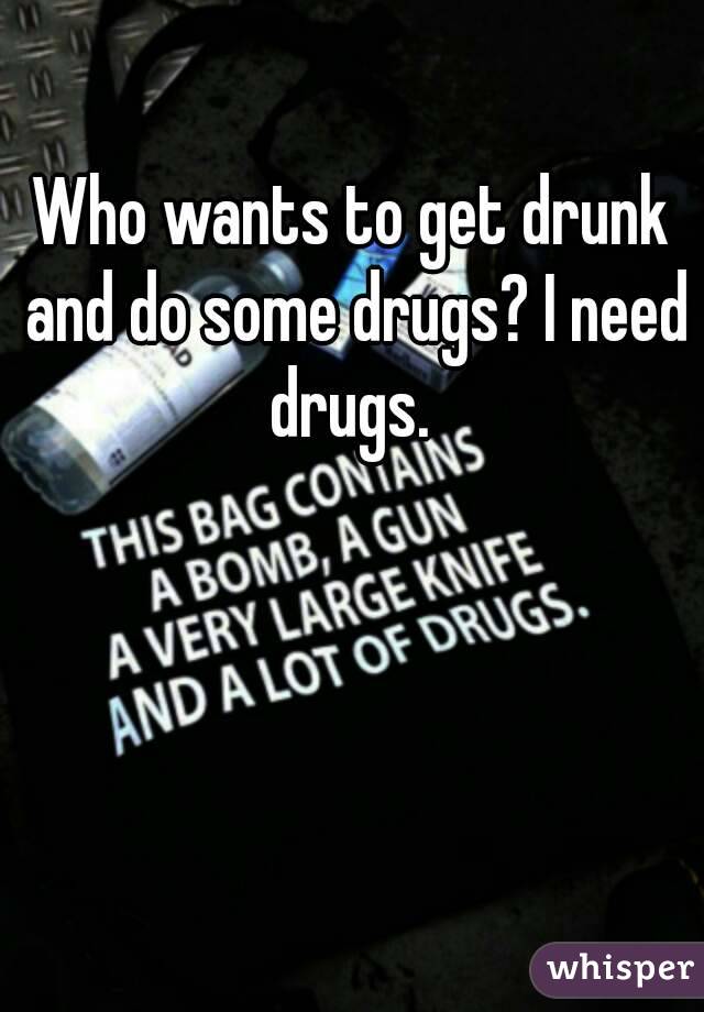 Who wants to get drunk and do some drugs? I need drugs. 