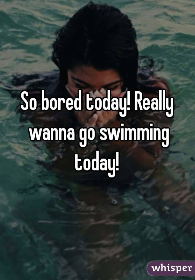 So bored today! Really wanna go swimming today! 