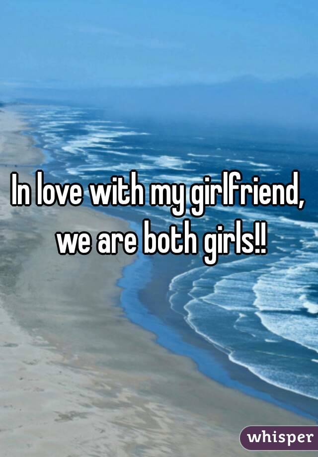 In love with my girlfriend, we are both girls!!