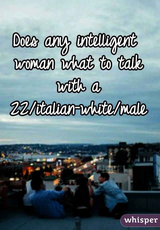 Does any intelligent woman what to talk with a 22/italian-white/male