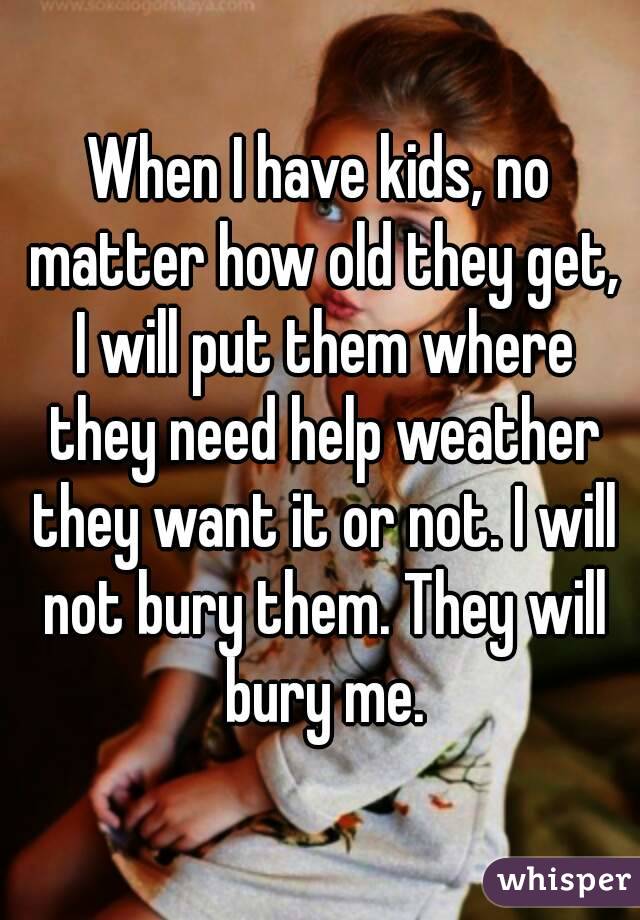 When I have kids, no matter how old they get, I will put them where they need help weather they want it or not. I will not bury them. They will bury me.