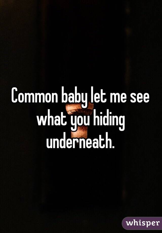 Common baby let me see what you hiding underneath.