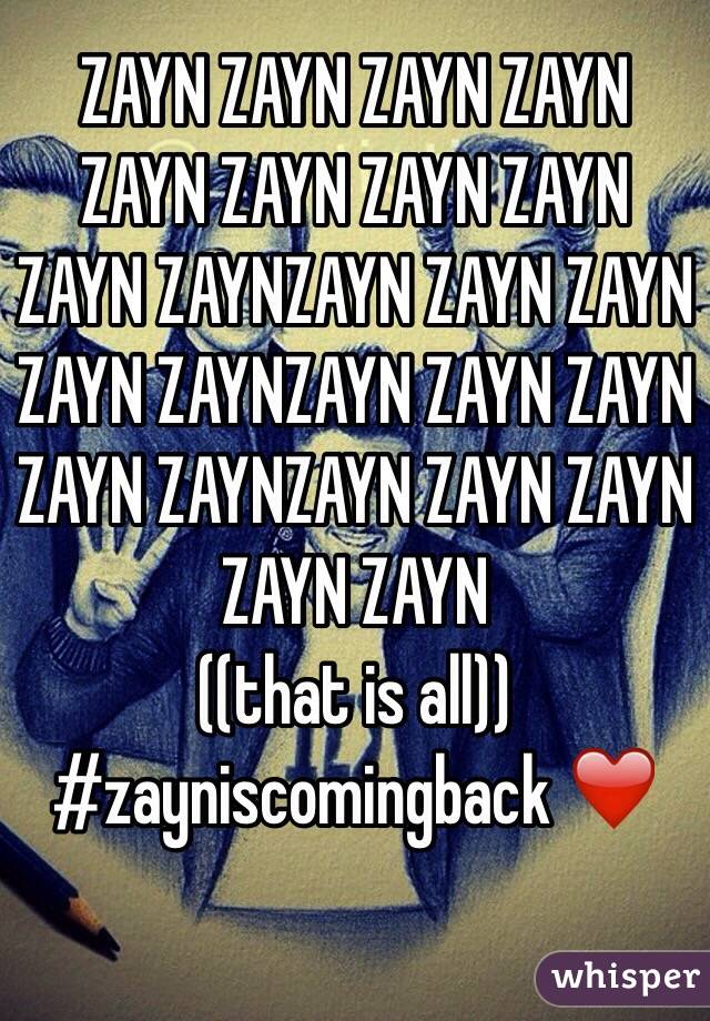 ZAYN ZAYN ZAYN ZAYN ZAYN ZAYN ZAYN ZAYN ZAYN ZAYNZAYN ZAYN ZAYN ZAYN ZAYNZAYN ZAYN ZAYN ZAYN ZAYNZAYN ZAYN ZAYN ZAYN ZAYN
((that is all)) 
#zayniscomingback ❤️