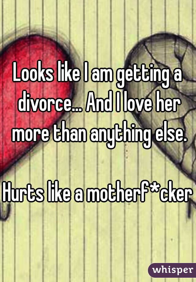 Looks like I am getting a divorce... And I love her more than anything else.

Hurts like a motherf*cker