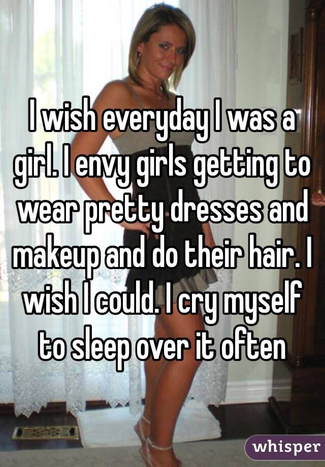 I wish everyday I was a girl. I envy girls getting to wear pretty dresses and makeup and do their hair. I wish I could. I cry myself to sleep over it often