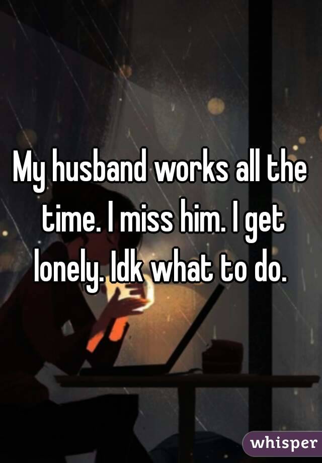 My husband works all the time. I miss him. I get lonely. Idk what to do. 