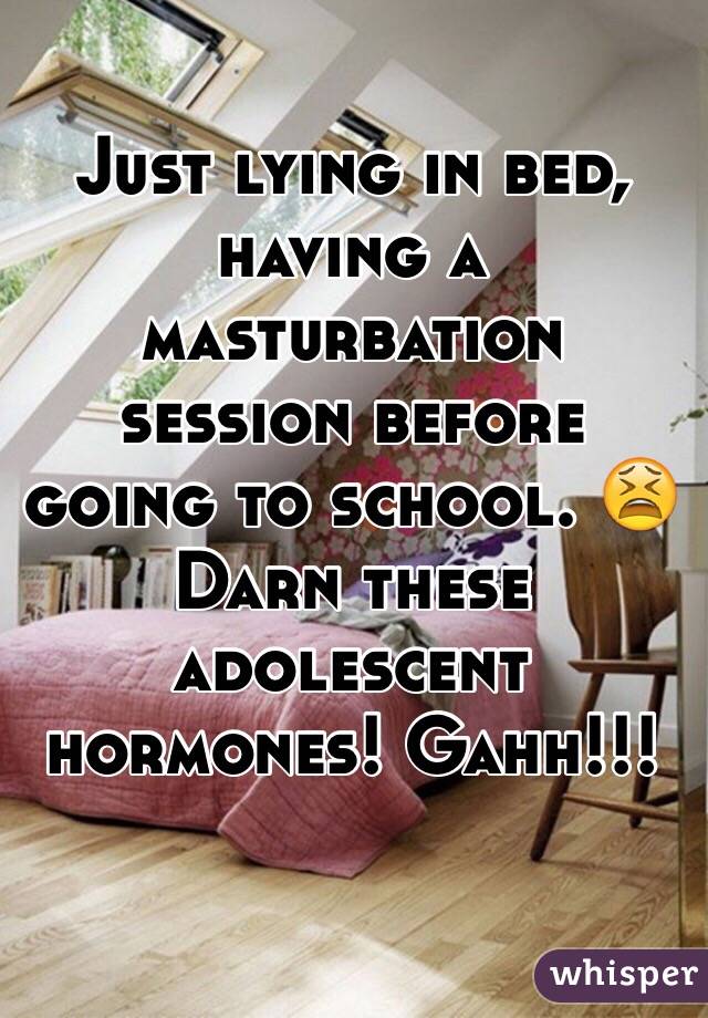 Just lying in bed, having a masturbation session before going to school. 😫 Darn these adolescent hormones! Gahh!!!