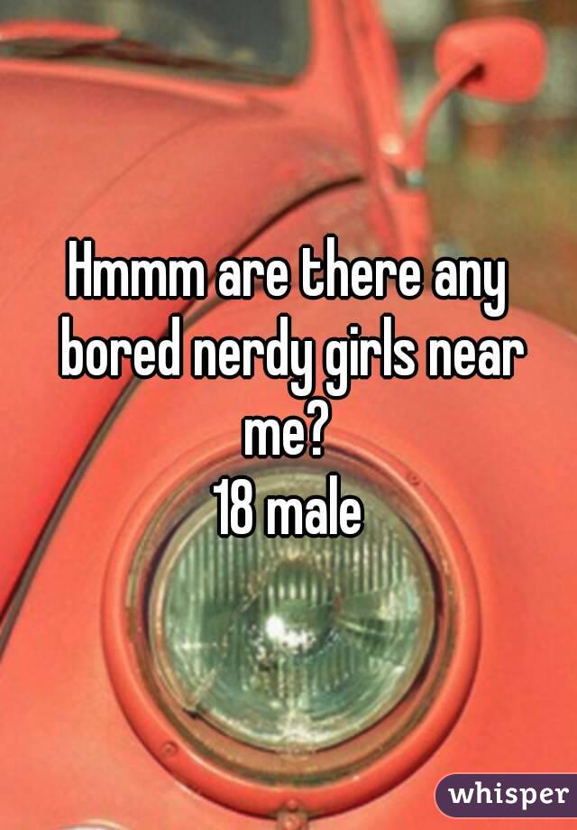 Hmmm are there any bored nerdy girls near me? 
18 male