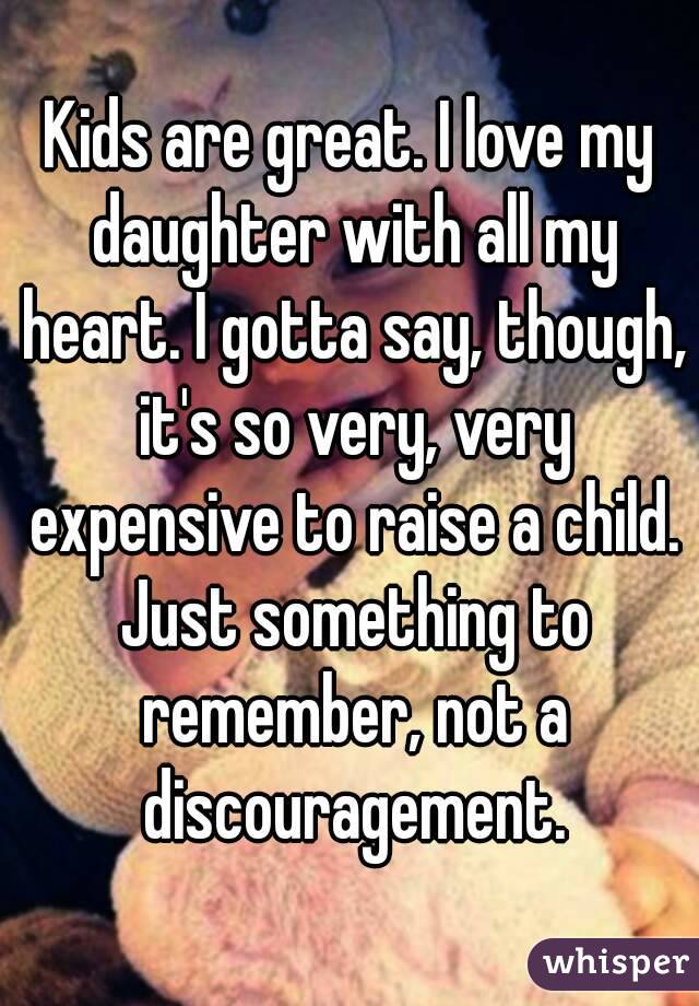 Kids are great. I love my daughter with all my heart. I gotta say, though, it's so very, very expensive to raise a child. Just something to remember, not a discouragement.