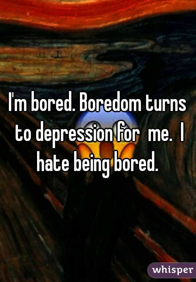 I'm bored. Boredom turns to depression for  me.  I hate being bored. 