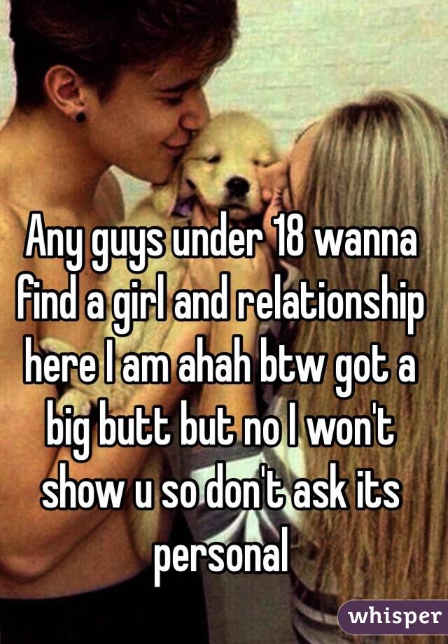 Any guys under 18 wanna find a girl and relationship here I am ahah btw got a big butt but no I won't show u so don't ask its personal 