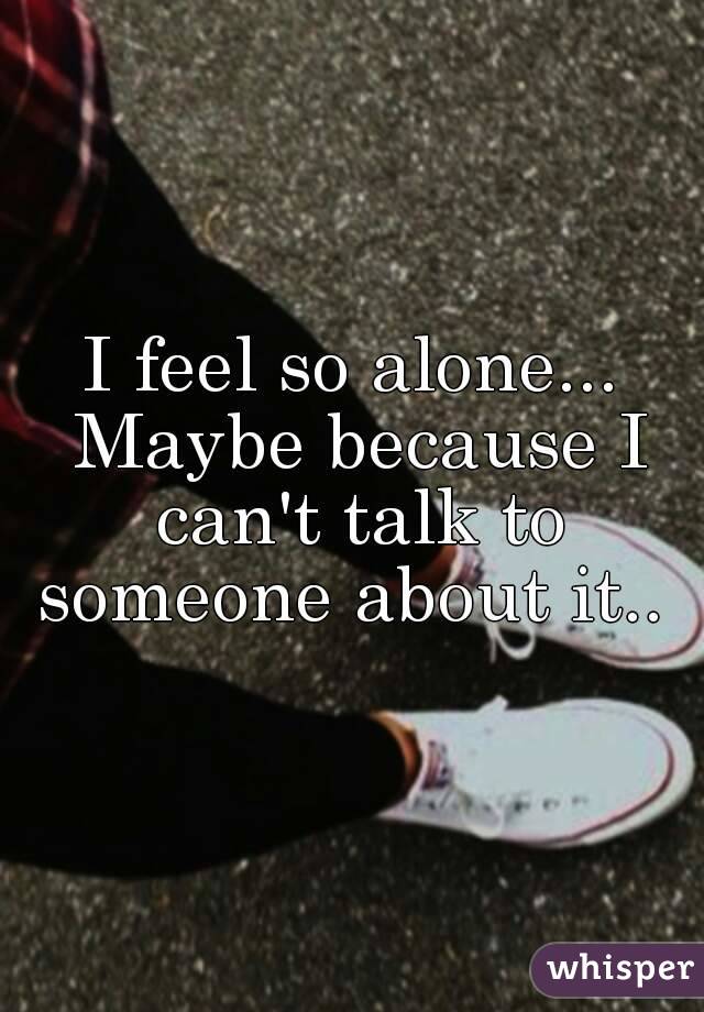 I feel so alone... Maybe because I can't talk to someone about it.. 