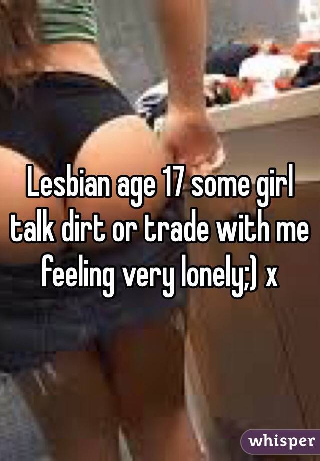 Lesbian age 17 some girl talk dirt or trade with me feeling very lonely;) x