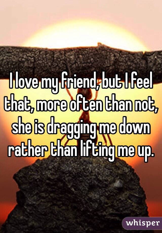 I love my friend, but I feel that, more often than not, she is dragging me down rather than lifting me up.