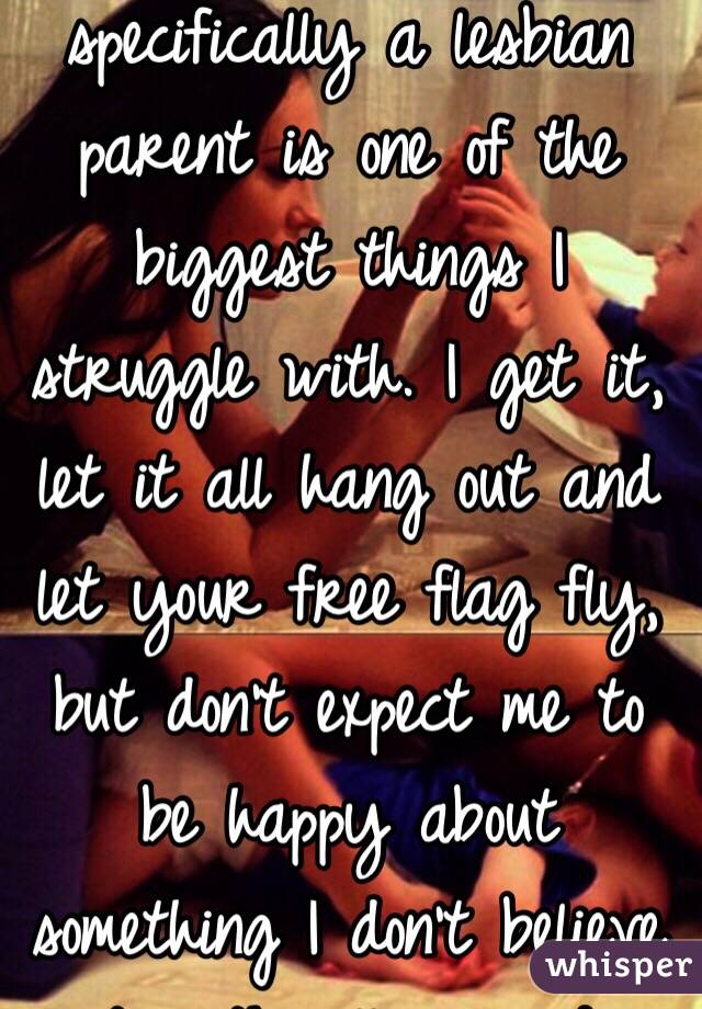 Having a gay parent, specifically a lesbian parent is one of the biggest things I struggle with. I get it, let it all hang out and let your free flag fly, but don't expect me to be happy about something I don't believe it's ethically sound.