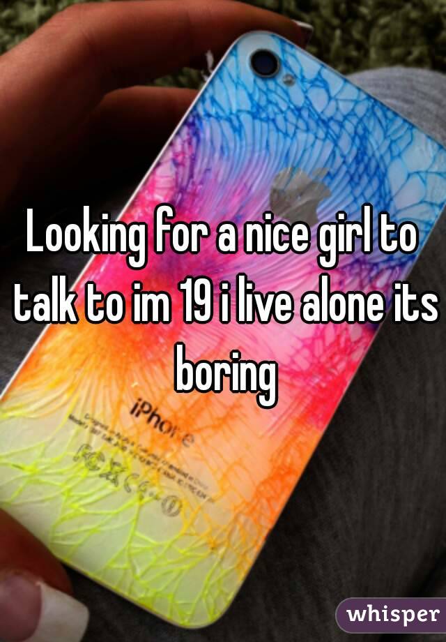 Looking for a nice girl to talk to im 19 i live alone its boring