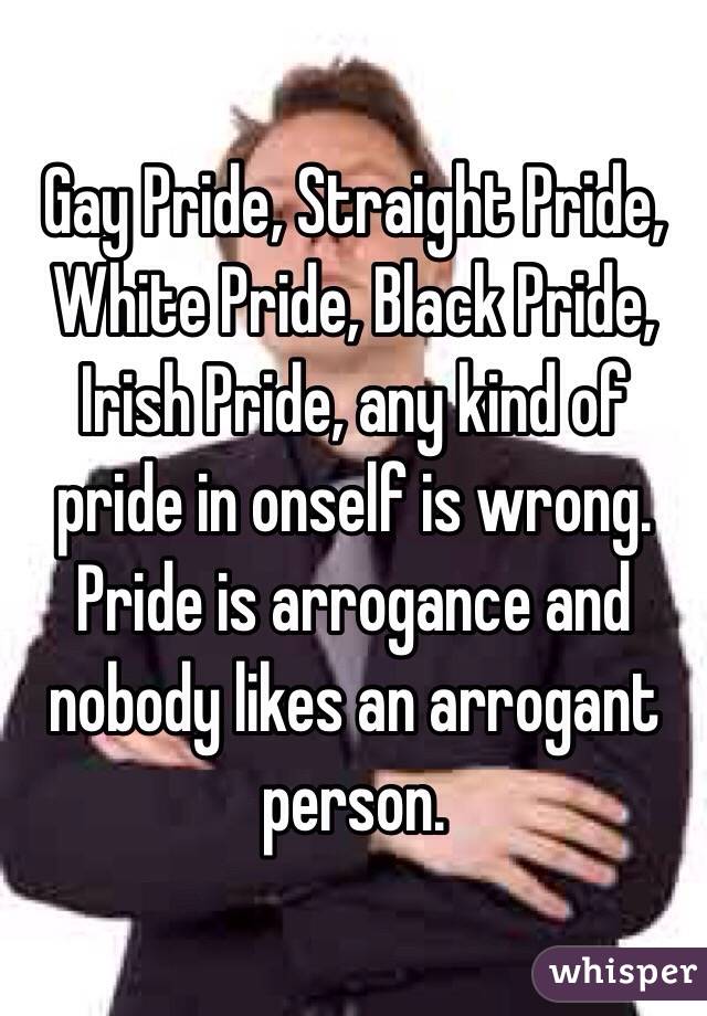 Gay Pride, Straight Pride, White Pride, Black Pride, Irish Pride, any kind of pride in onself is wrong. Pride is arrogance and nobody likes an arrogant person.