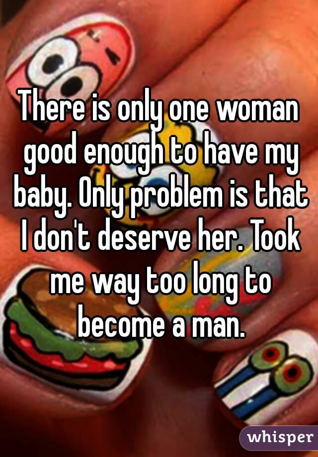 There is only one woman good enough to have my baby. Only problem is that I don't deserve her. Took me way too long to become a man.