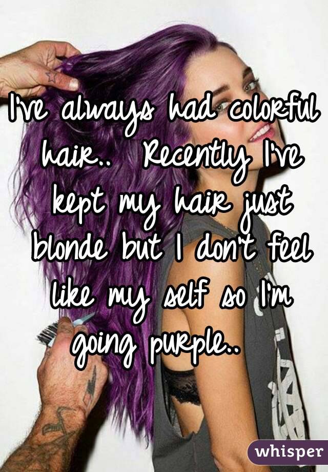 I've always had colorful hair..  Recently I've kept my hair just blonde but I don't feel like my self so I'm going purple..  