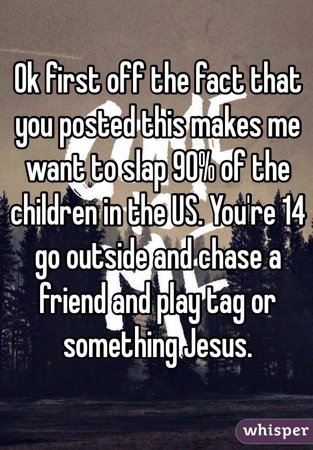 Ok first off the fact that you posted this makes me want to slap 90% of the children in the US. You're 14 go outside and chase a friend and play tag or something Jesus.