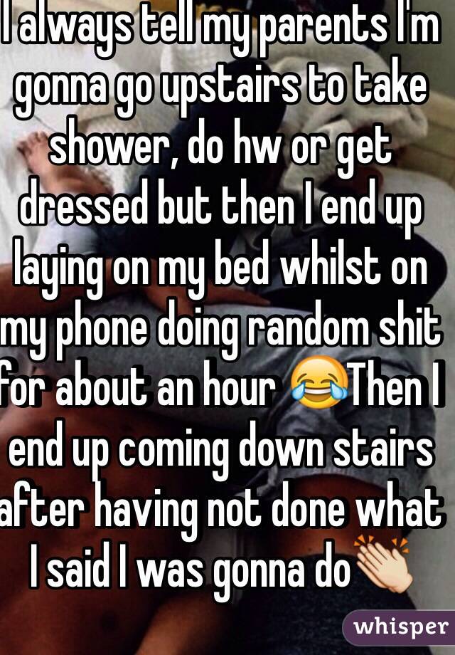 I always tell my parents I'm gonna go upstairs to take shower, do hw or get dressed but then I end up laying on my bed whilst on  my phone doing random shit for about an hour 😂Then I end up coming down stairs after having not done what I said I was gonna do👏