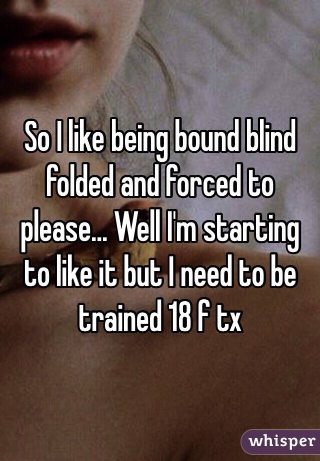 So I like being bound blind folded and forced to please... Well I'm starting to like it but I need to be trained 18 f tx