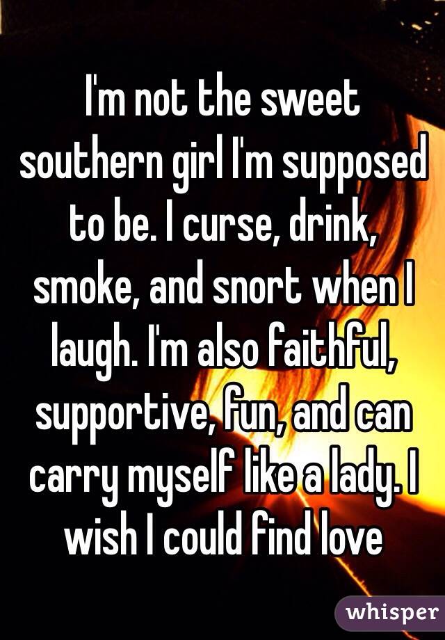 I'm not the sweet southern girl I'm supposed to be. I curse, drink, smoke, and snort when I laugh. I'm also faithful, supportive, fun, and can carry myself like a lady. I wish I could find love