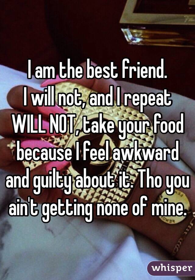 I am the best friend. 
I will not, and I repeat WILL NOT, take your food because I feel awkward and guilty about it. Tho you ain't getting none of mine. 