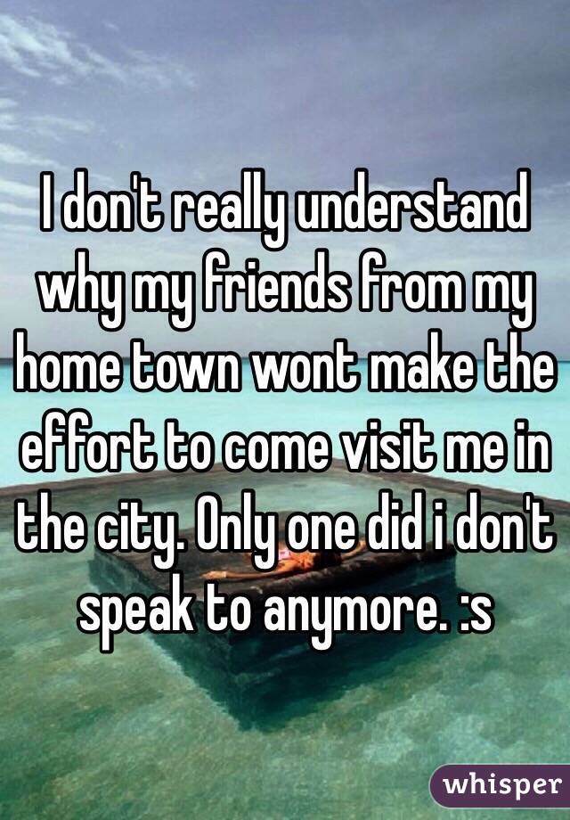 I don't really understand why my friends from my home town wont make the effort to come visit me in the city. Only one did i don't speak to anymore. :s