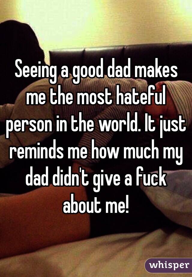 Seeing a good dad makes me the most hateful person in the world. It just reminds me how much my dad didn't give a fuck about me! 