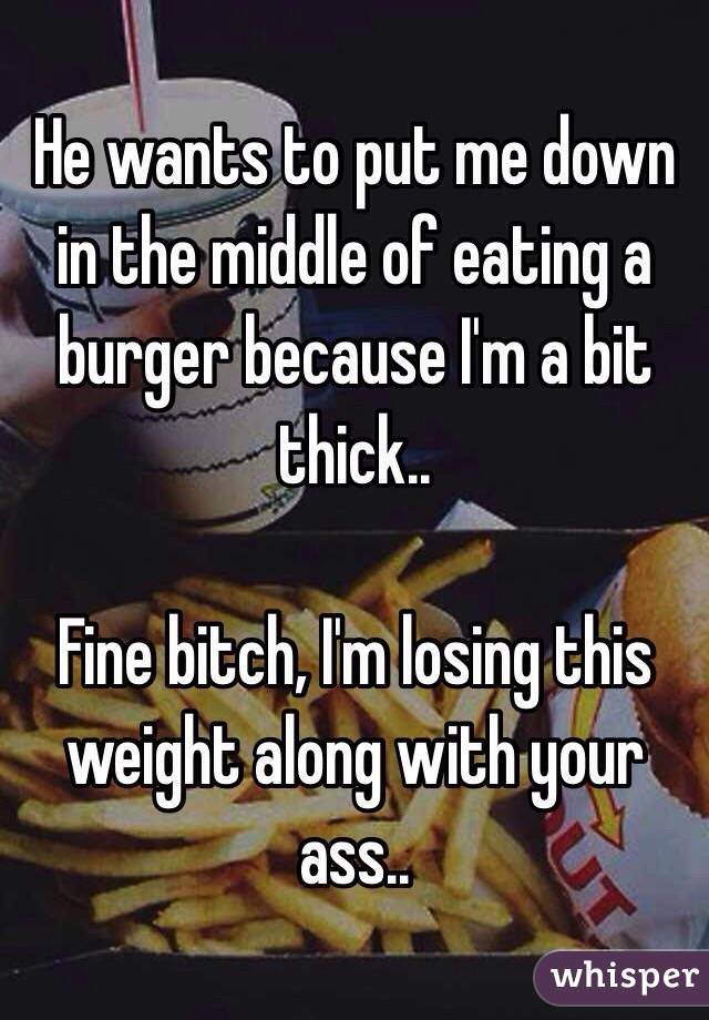 He wants to put me down in the middle of eating a burger because I'm a bit thick.. 

Fine bitch, I'm losing this weight along with your ass.. 