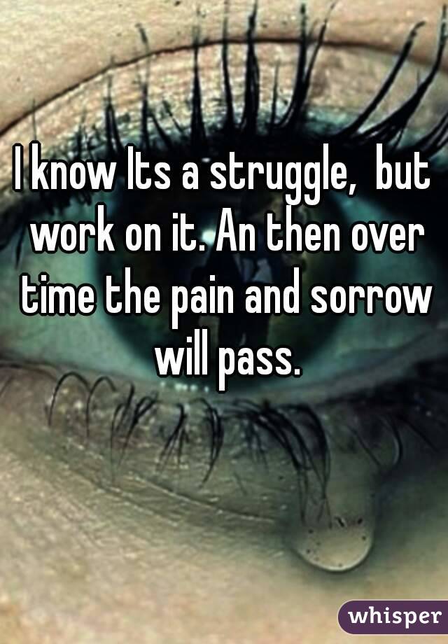 I know Its a struggle,  but work on it. An then over time the pain and sorrow will pass.