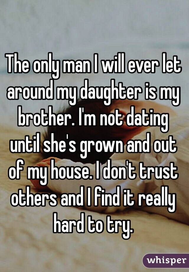 The only man I will ever let around my daughter is my brother. I'm not dating until she's grown and out of my house. I don't trust others and I find it really hard to try.