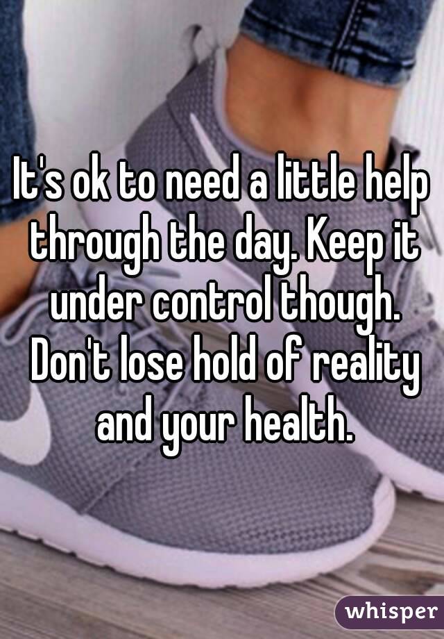 It's ok to need a little help through the day. Keep it under control though. Don't lose hold of reality and your health.