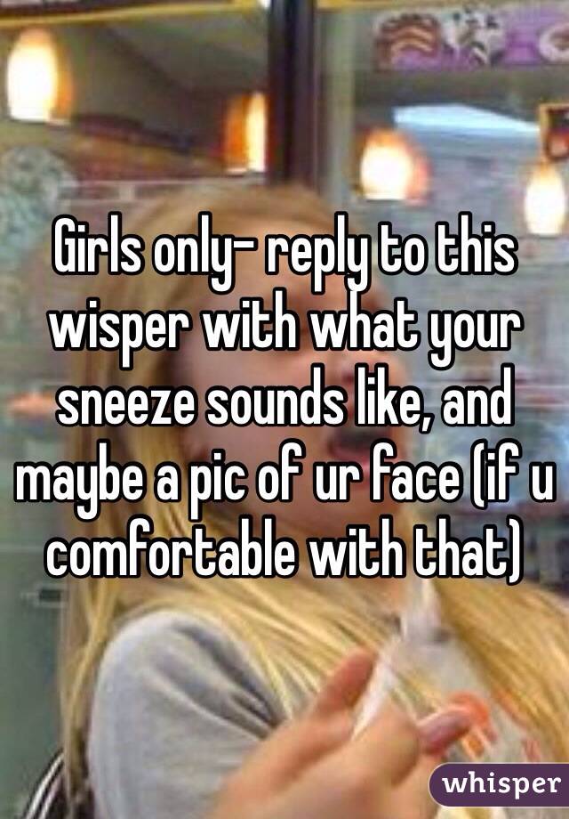 Girls only- reply to this wisper with what your sneeze sounds like, and maybe a pic of ur face (if u comfortable with that)