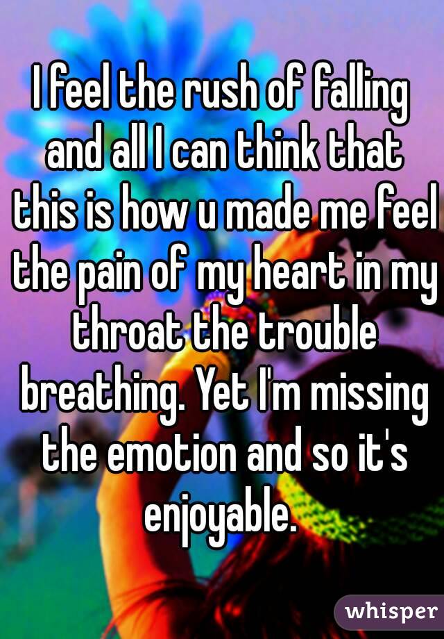 I feel the rush of falling and all I can think that this is how u made me feel the pain of my heart in my throat the trouble breathing. Yet I'm missing the emotion and so it's enjoyable. 