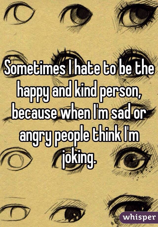 Sometimes I hate to be the happy and kind person, because when I'm sad or angry people think I'm joking.