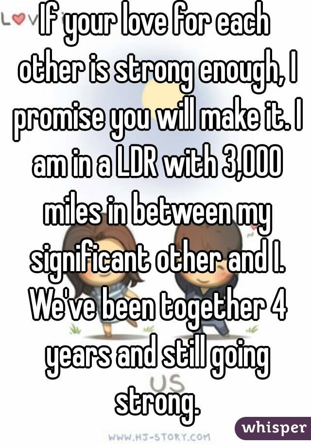 If your love for each other is strong enough, I promise you will make it. I am in a LDR with 3,000 miles in between my significant other and I. We've been together 4 years and still going strong.