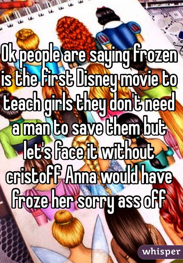 Ok people are saying frozen is the first Disney movie to teach girls they don't need a man to save them but let's face it without cristoff Anna would have froze her sorry ass off 