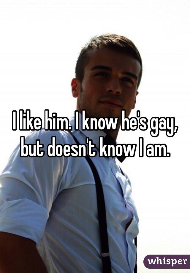 I like him. I know he's gay, but doesn't know I am.