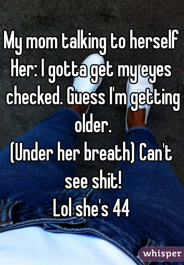 My mom talking to herself
Her: I gotta get my eyes checked. Guess I'm getting older.
(Under her breath) Can't see shit!
Lol she's 44