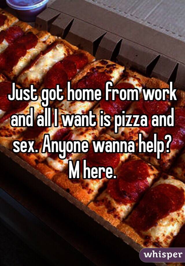 Just got home from work and all I want is pizza and sex. Anyone wanna help?
M here. 