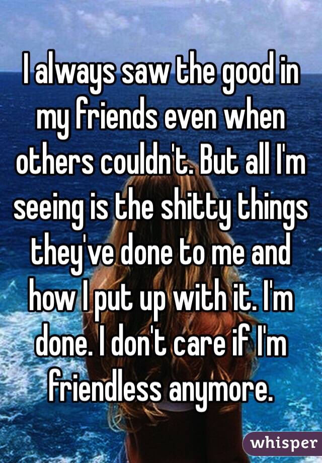 I always saw the good in my friends even when others couldn't. But all I'm seeing is the shitty things they've done to me and how I put up with it. I'm done. I don't care if I'm friendless anymore. 