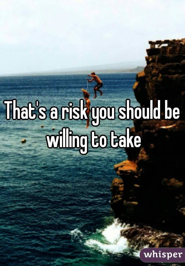 That's a risk you should be willing to take