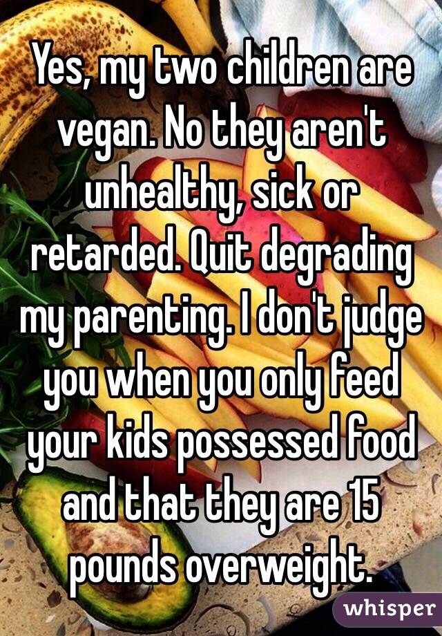 Yes, my two children are vegan. No they aren't unhealthy, sick or retarded. Quit degrading my parenting. I don't judge you when you only feed your kids possessed food and that they are 15 pounds overweight.