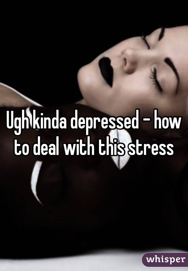 Ugh kinda depressed - how to deal with this stress 