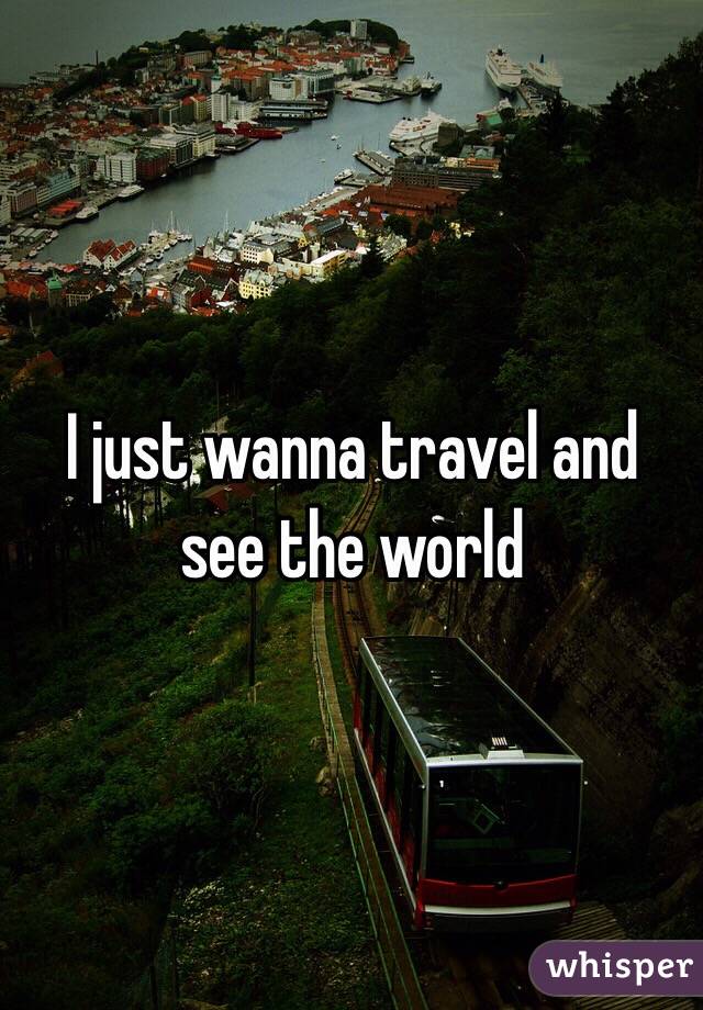 I just wanna travel and see the world 