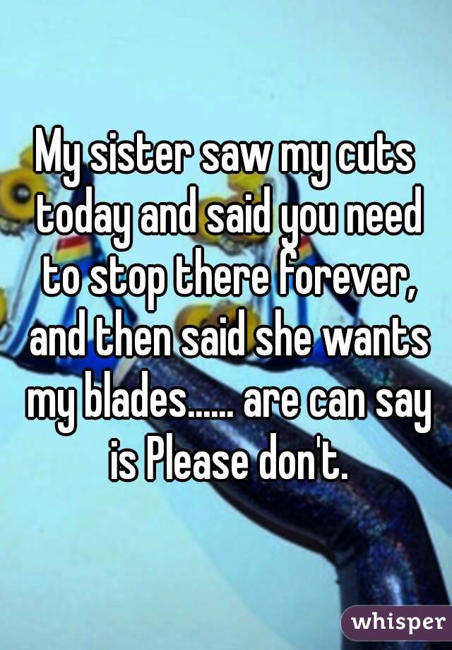 My sister saw my cuts today and said you need to stop there forever, and then said she wants my blades...... are can say is Please don't.