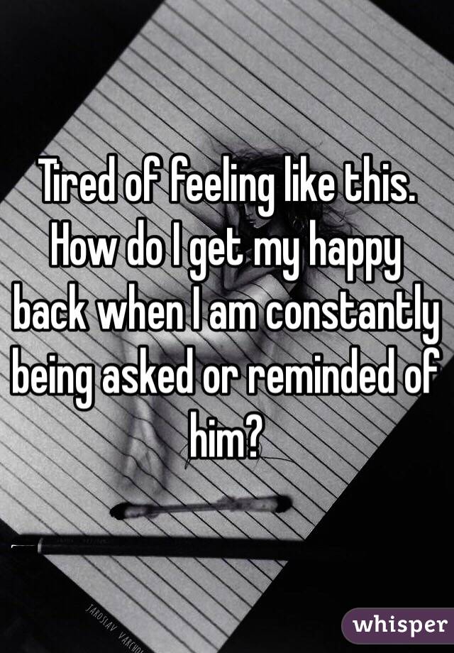 Tired of feeling like this. How do I get my happy back when I am constantly being asked or reminded of him? 